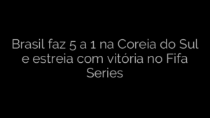 ​Brasil faz 5 a 1 na Coreia do Sul e estreia com vitória no Fifa Series 
